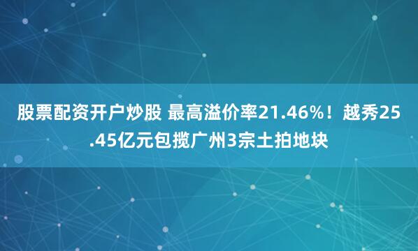 股票配资开户炒股 最高溢价率21.46%！越秀25.45亿元包揽广州3宗土拍地块