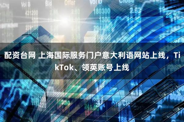 配资台网 上海国际服务门户意大利语网站上线，TikTok、领英账号上线