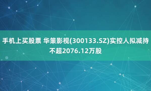 手机上买股票 华策影视(300133.SZ)实控人拟减持不超2076.12万股
