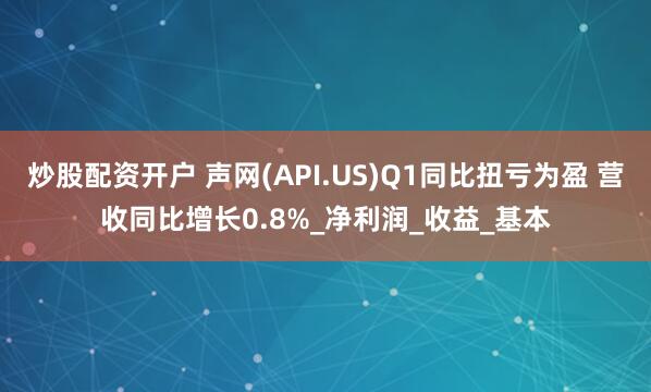 炒股配资开户 声网(API.US)Q1同比扭亏为盈 营收同比增长0.8%_净利润_收益_基本