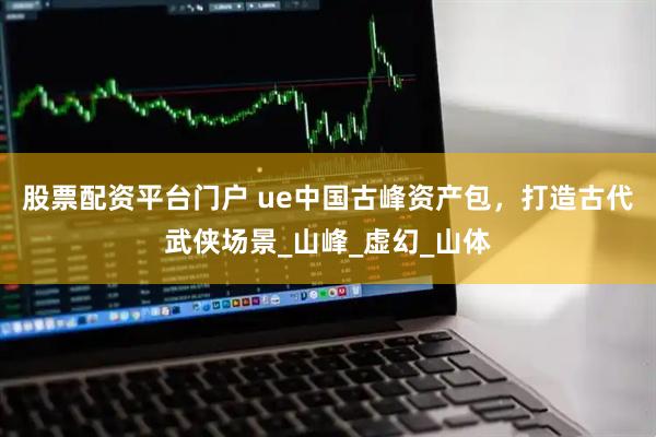 股票配资平台门户 ue中国古峰资产包，打造古代武侠场景_山峰_虚幻_山体