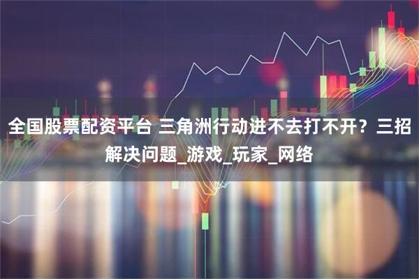 全国股票配资平台 三角洲行动进不去打不开？三招解决问题_游戏_玩家_网络