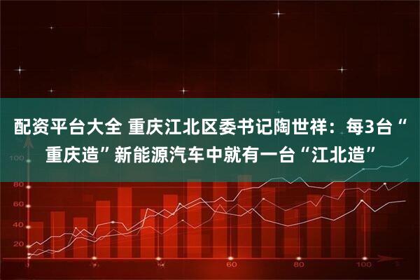 配资平台大全 重庆江北区委书记陶世祥：每3台“重庆造”新能源汽车中就有一台“江北造”