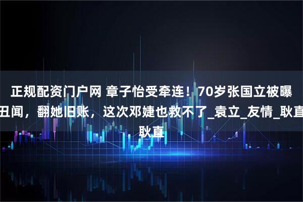 正规配资门户网 章子怡受牵连！70岁张国立被曝丑闻，翻她旧账，这次邓婕也救不了_袁立_友情_耿直