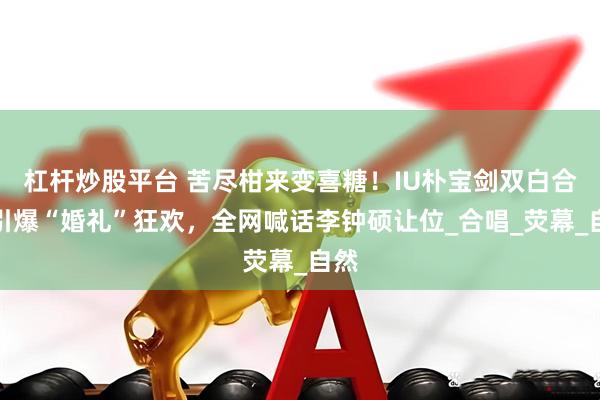 杠杆炒股平台 苦尽柑来变喜糖！IU朴宝剑双白合体引爆“婚礼”狂欢，全网喊话李钟硕让位_合唱_荧幕_自然