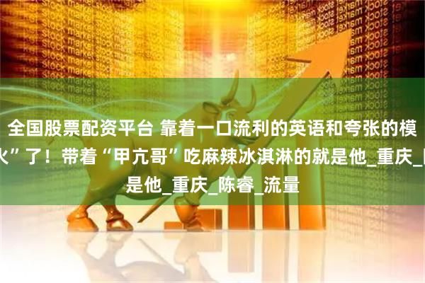 全国股票配资平台 靠着一口流利的英语和夸张的模仿，他“火”了！带着“甲亢哥”吃麻辣冰淇淋的就是他_重庆_陈睿_流量