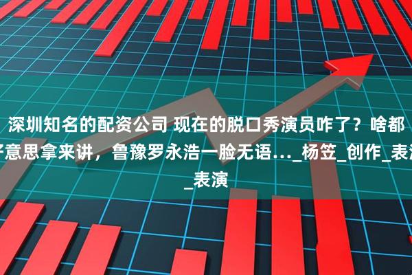 深圳知名的配资公司 现在的脱口秀演员咋了？啥都好意思拿来讲，鲁豫罗永浩一脸无语…_杨笠_创作_表演