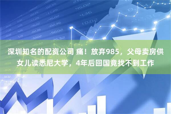 深圳知名的配资公司 痛！放弃985，父母卖房供女儿读悉尼大学，4年后回国竟找不到工作