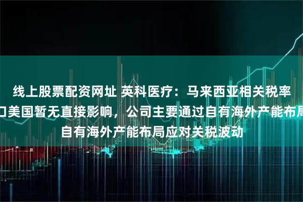 线上股票配资网址 英科医疗：马来西亚相关税率政策对公司出口美国暂无直接影响，公司主要通过自有海外产能布局应对关税波动