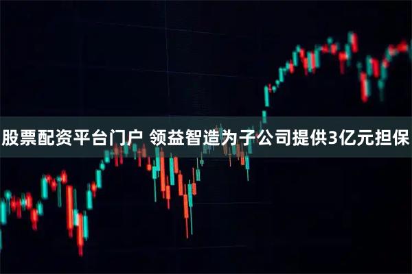 股票配资平台门户 领益智造为子公司提供3亿元担保