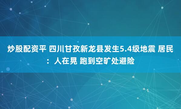 炒股配资平 四川甘孜新龙县发生5.4级地震 居民：人在晃 跑到空旷处避险
