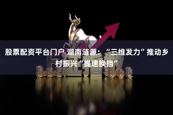 股票配资平台门户 湖南涟源：“三维发力”推动乡村振兴“提速换挡”