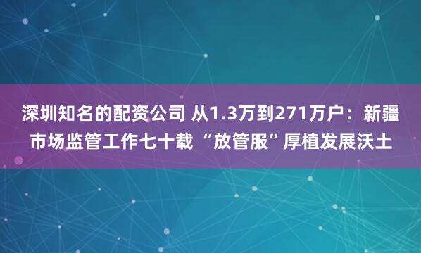 深圳知名的配资公司 从1.3万到271万户：新疆市场监管工作七十载 “放管服”厚植发展沃土