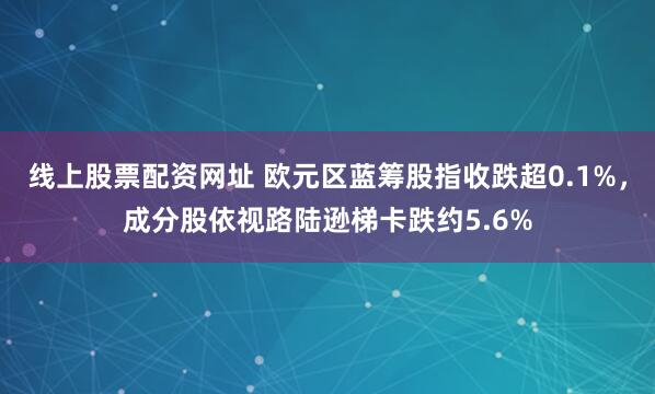 线上股票配资网址 欧元区蓝筹股指收跌超0.1%，成分股依视路陆逊梯卡跌约5.6%